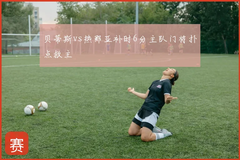 贝蒂斯vs热那亚补时6分主队门将扑点救主